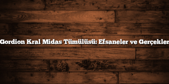 Gordion Kral Midas Tümülüsü: Efsaneler ve Gerçekler