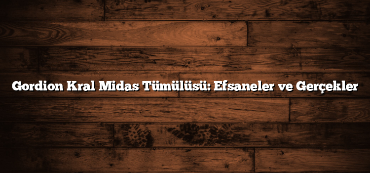 Gordion Kral Midas Tümülüsü: Efsaneler ve Gerçekler