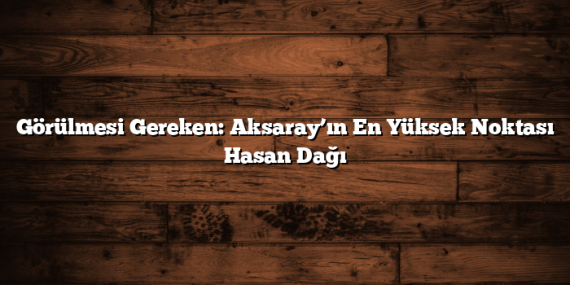 Görülmesi Gereken: Aksaray’ın En Yüksek Noktası Hasan Dağı