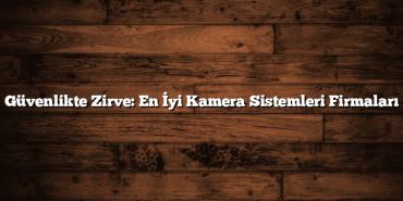 Güvenlikte Zirve: En İyi Kamera Sistemleri Firmaları