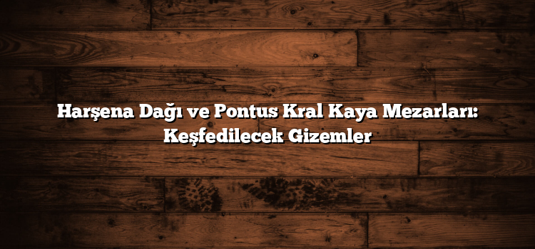 Harşena Dağı ve Pontus Kral Kaya Mezarları: Keşfedilecek Gizemler