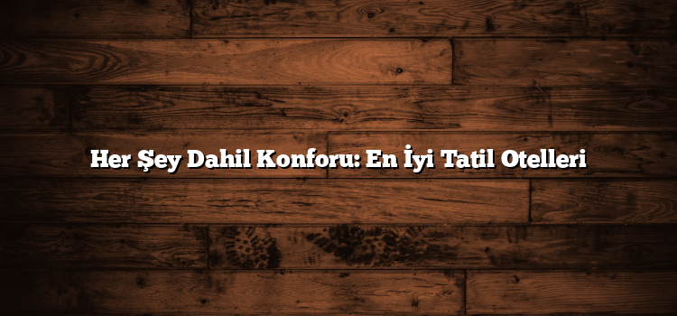 Her Şey Dahil Konforu: En İyi Tatil Otelleri
