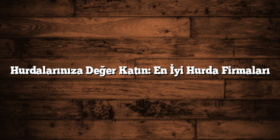 Hurdalarınıza Değer Katın: En İyi Hurda Firmaları