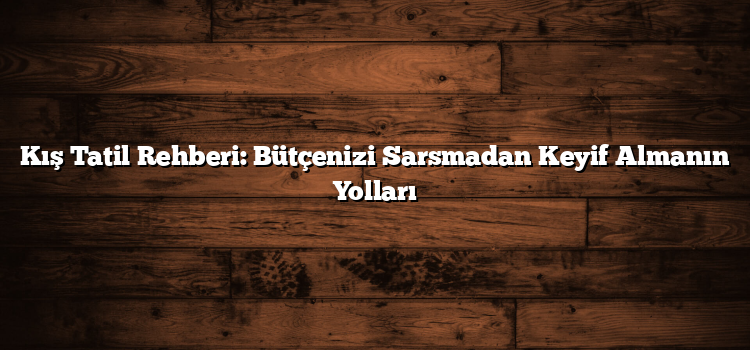 Kış Tatil Rehberi: Bütçenizi Sarsmadan Keyif Almanın Yolları