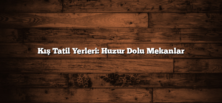 Kış Tatil Yerleri: Huzur Dolu Mekanlar