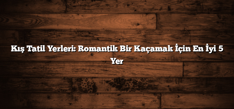 Kış Tatil Yerleri: Romantik Bir Kaçamak İçin En İyi 5 Yer