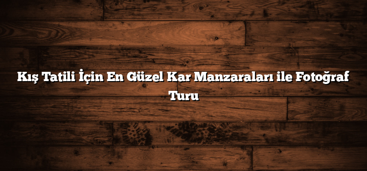 Kış Tatili İçin En Güzel Kar Manzaraları ile Fotoğraf Turu