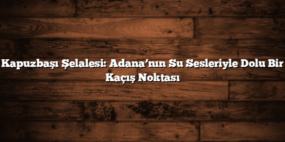 Kapuzbaşı Şelalesi: Adana’nın Su Sesleriyle Dolu Bir Kaçış Noktası
