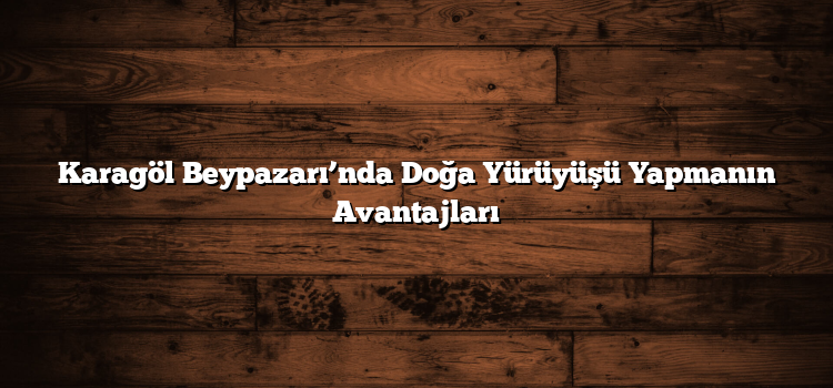 Karagöl Beypazarı’nda Doğa Yürüyüşü Yapmanın Avantajları