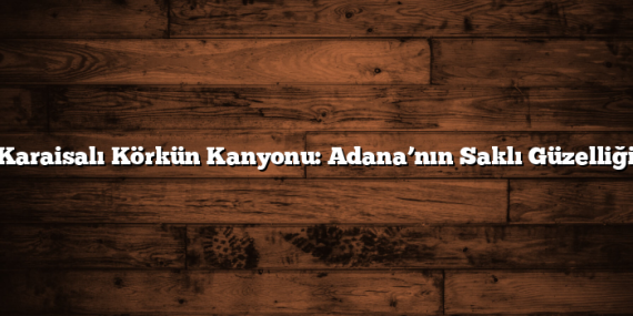 Karaisalı Körkün Kanyonu: Adana’nın Saklı Güzelliği