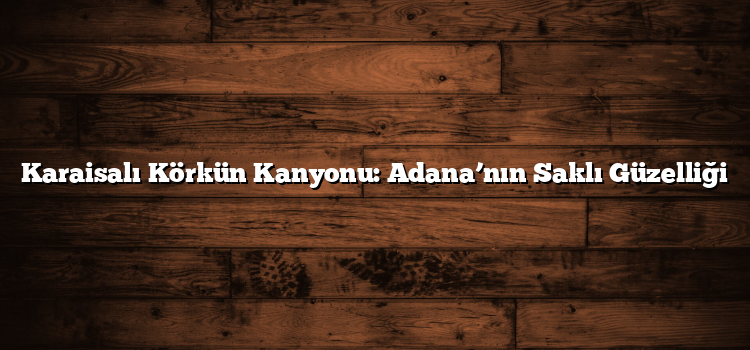 Karaisalı Körkün Kanyonu: Adana’nın Saklı Güzelliği