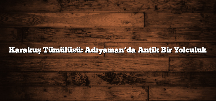 Karakuş Tümülüsü: Adıyaman’da Antik Bir Yolculuk