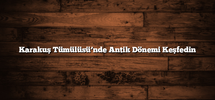 Karakuş Tümülüsü’nde Antik Dönemi Keşfedin