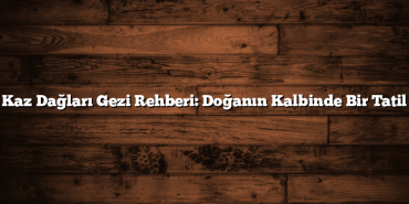 Kaz Dağları Gezi Rehberi: Doğanın Kalbinde Bir Tatil