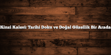 Kinzi Kalesi: Tarihi Doku ve Doğal Güzellik Bir Arada