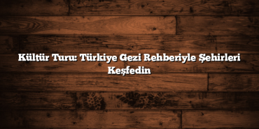 Kültür Turu: Türkiye Gezi Rehberiyle Şehirleri Keşfedin
