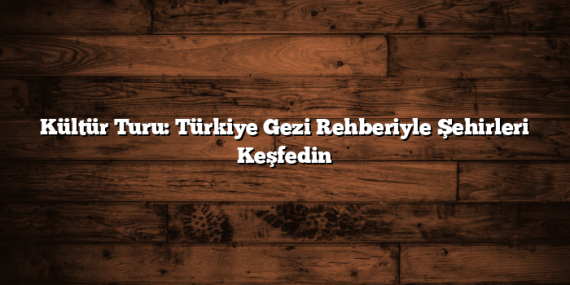 Kültür Turu: Türkiye Gezi Rehberiyle Şehirleri Keşfedin