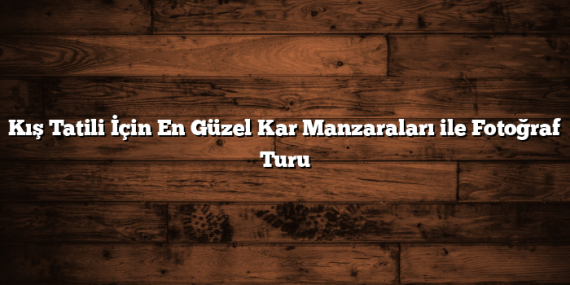 Kış Tatili İçin En Güzel Kar Manzaraları ile Fotoğraf Turu