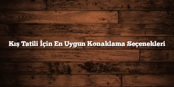 Kış Tatili İçin En Uygun Konaklama Seçenekleri