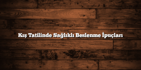 Kış Tatilinde Sağlıklı Beslenme İpuçları