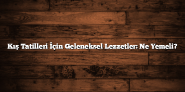 Kış Tatilleri İçin Geleneksel Lezzetler: Ne Yemeli?
