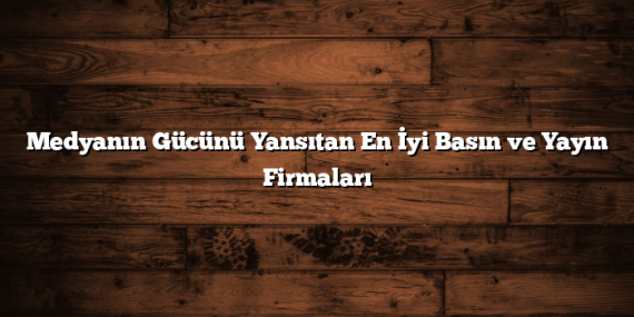 Medyanın Gücünü Yansıtan En İyi Basın ve Yayın Firmaları