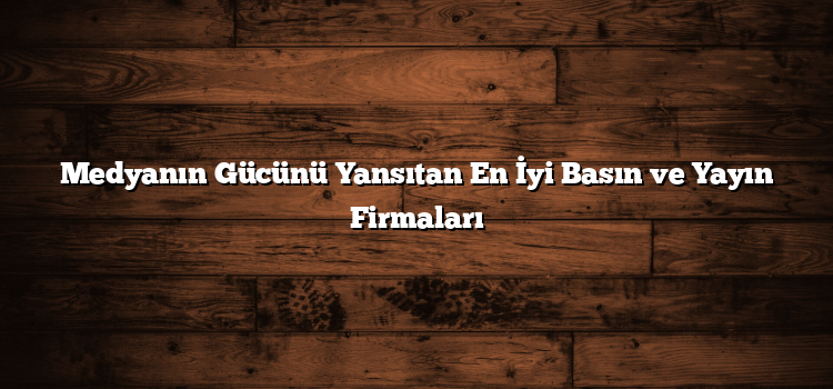 Medyanın Gücünü Yansıtan En İyi Basın ve Yayın Firmaları