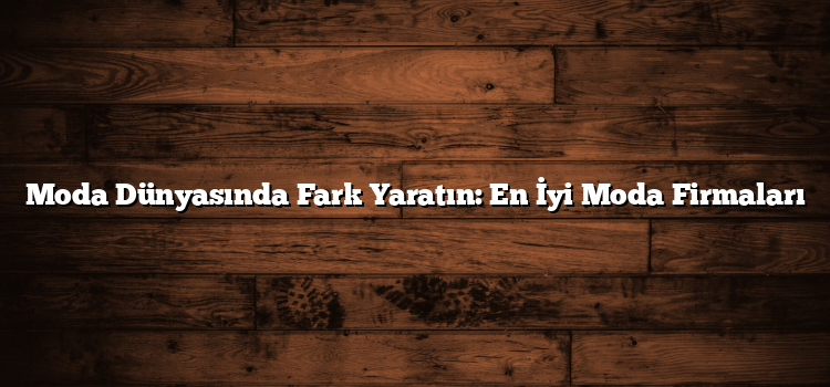 Moda Dünyasında Fark Yaratın: En İyi Moda Firmaları