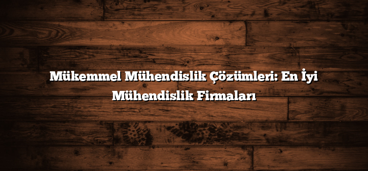 Mükemmel Mühendislik Çözümleri: En İyi Mühendislik Firmaları