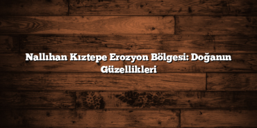 Nallıhan Kıztepe Erozyon Bölgesi: Doğanın Güzellikleri