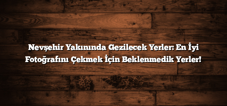 Nevşehir Yakınında Gezilecek Yerler: En İyi Fotoğrafını Çekmek İçin Beklenmedik Yerler!