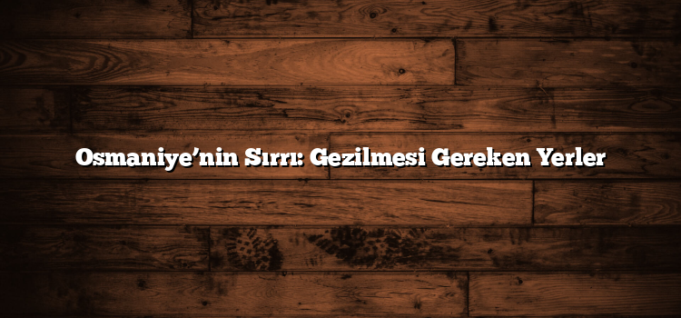 Osmaniye’nin Sırrı: Gezilmesi Gereken Yerler