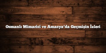 Osmanlı Mimarisi ve Amasya’da Geçmişin İzleri