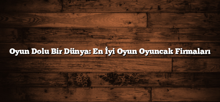 Oyun Dolu Bir Dünya: En İyi Oyun Oyuncak Firmaları