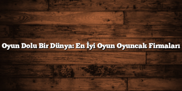 Oyun Dolu Bir Dünya: En İyi Oyun Oyuncak Firmaları