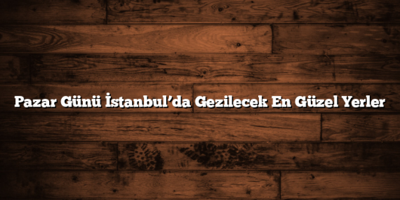 Pazar Günü İstanbul’da Gezilecek En Güzel Yerler