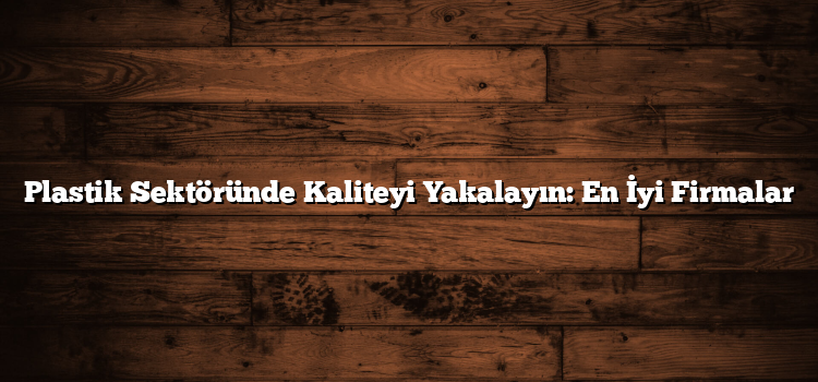 Plastik Sektöründe Kaliteyi Yakalayın: En İyi Firmalar