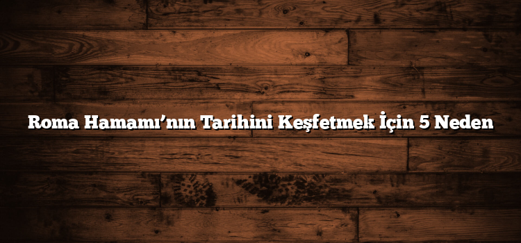 Roma Hamamı’nın Tarihini Keşfetmek İçin 5 Neden