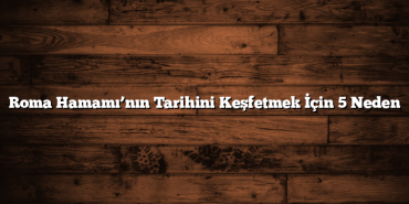 Roma Hamamı’nın Tarihini Keşfetmek İçin 5 Neden