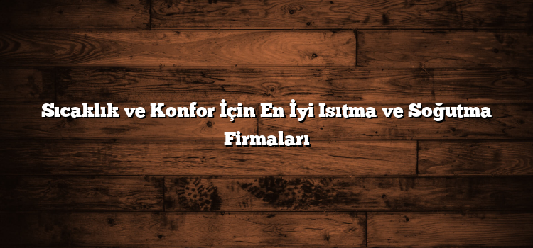 Sıcaklık ve Konfor İçin En İyi Isıtma ve Soğutma Firmaları