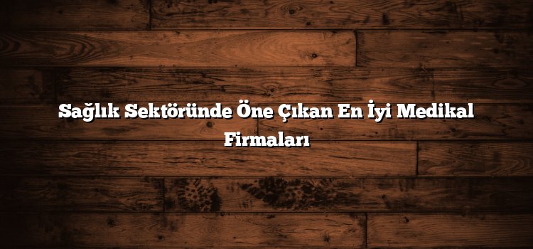 Sağlık Sektöründe Öne Çıkan En İyi Medikal Firmaları