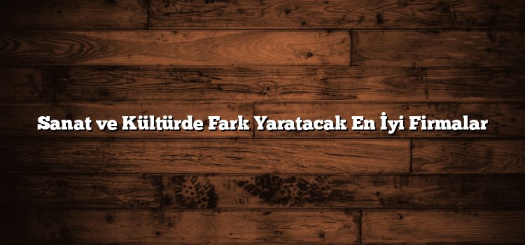 Sanat ve Kültürde Fark Yaratacak En İyi Firmalar