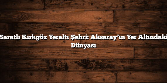 Saratlı Kırkgöz Yeraltı Şehri: Aksaray’ın Yer Altındaki Dünyası