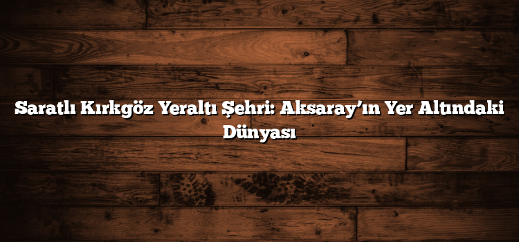 Saratlı Kırkgöz Yeraltı Şehri: Aksaray’ın Yer Altındaki Dünyası