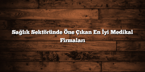 Sağlık Sektöründe Öne Çıkan En İyi Medikal Firmaları