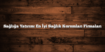 Sağlığa Yatırım: En İyi Sağlık Kurumları Firmaları
