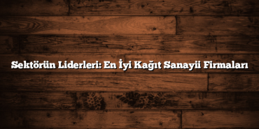 Sektörün Liderleri: En İyi Kağıt Sanayii Firmaları
