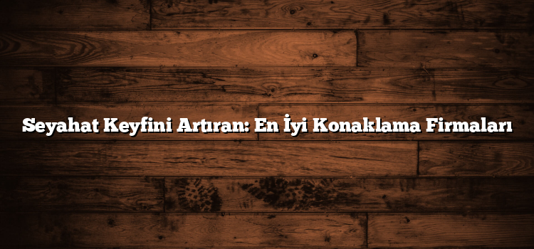 Seyahat Keyfini Artıran: En İyi Konaklama Firmaları