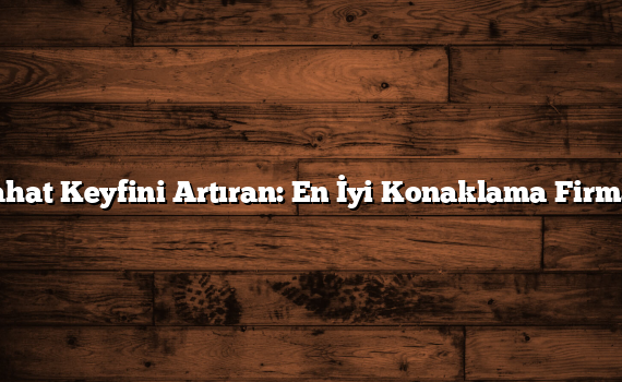 Seyahat Keyfini Artıran: En İyi Konaklama Firmaları