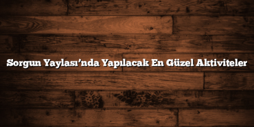 Sorgun Yaylası’nda Yapılacak En Güzel Aktiviteler